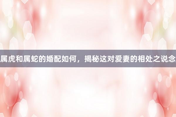 属虎和属蛇的婚配如何，揭秘这对爱妻的相处之说念