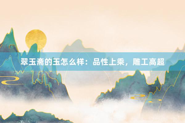 翠玉斋的玉怎么样：品性上乘，雕工高超