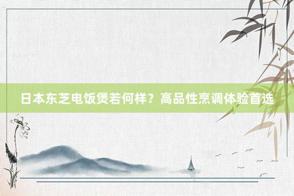 日本东芝电饭煲若何样？高品性烹调体验首选