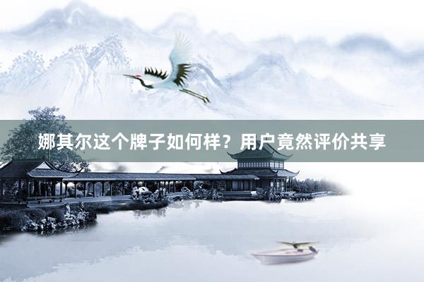 娜其尔这个牌子如何样？用户竟然评价共享